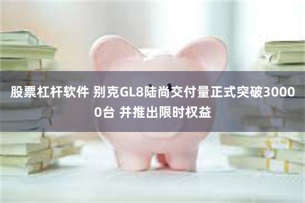 股票杠杆软件 别克GL8陆尚交付量正式突破30000台 并推出限时权益