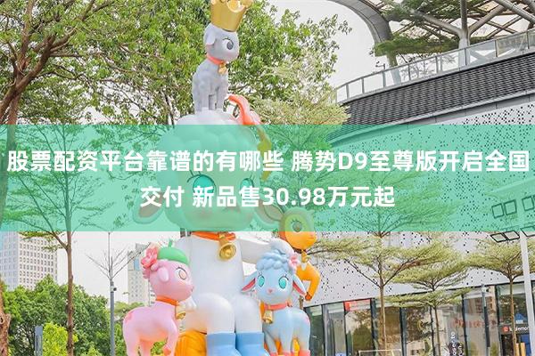 股票配资平台靠谱的有哪些 腾势D9至尊版开启全国交付 新品售30.98万元起