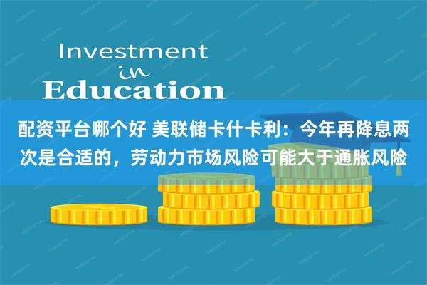 配资平台哪个好 美联储卡什卡利：今年再降息两次是合适的，劳动力市场风险可能大于通胀风险