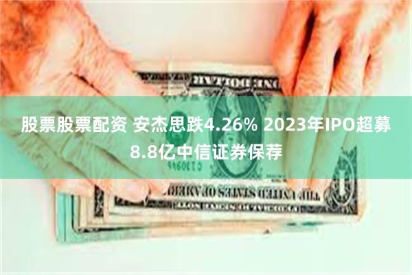 股票股票配资 安杰思跌4.26% 2023年IPO超募8.8亿中信证券保荐