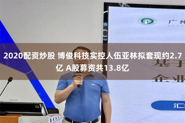 2020配资炒股 博俊科技实控人伍亚林拟套现约2.7亿 A股募资共13.8亿