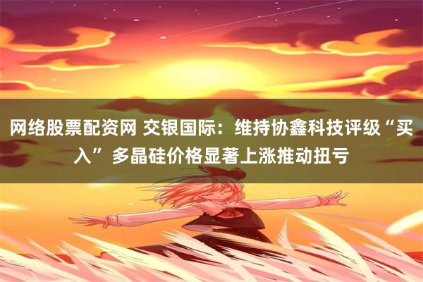 网络股票配资网 交银国际：维持协鑫科技评级“买入” 多晶硅价格显著上涨推动扭亏