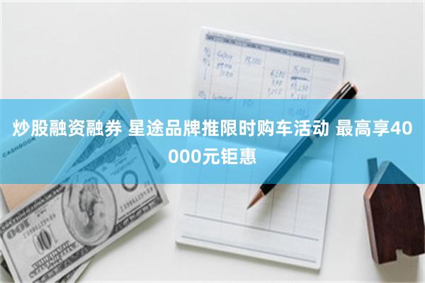 炒股融资融券 星途品牌推限时购车活动 最高享40000元钜惠