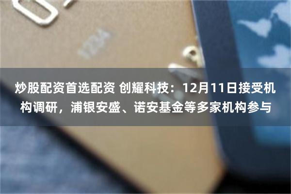 炒股配资首选配资 创耀科技：12月11日接受机构调研，浦银安盛、诺安基金等多家机构参与