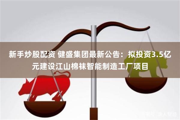 新手炒股配资 健盛集团最新公告：拟投资3.5亿元建设江山棉袜智能制造工厂项目