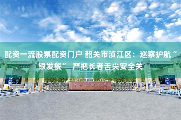 配资一流股票配资门户 韶关市浈江区：巡察护航“银发餐”  严把长者舌尖安全关