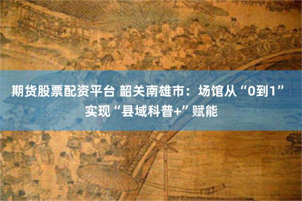 期货股票配资平台 韶关南雄市:场馆从“0到1” 实现“县域科普+”赋能