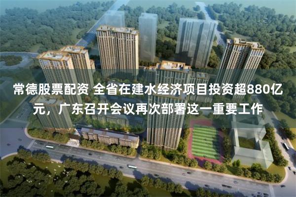 常德股票配资 全省在建水经济项目投资超880亿元，广东召开会议再次部署这一重要工作