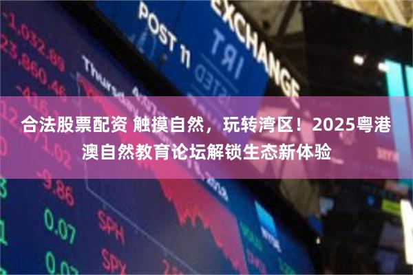 合法股票配资 触摸自然,玩转湾区!2025粤港澳自然教育论坛解锁生态新体验