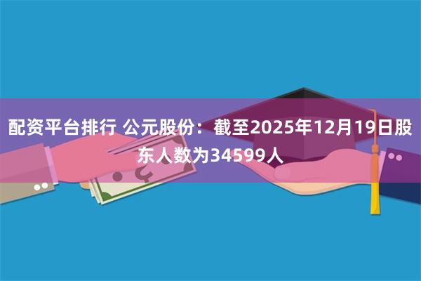 配资平台排行 公元股份：截至2025年12月19日股东人数为34599人