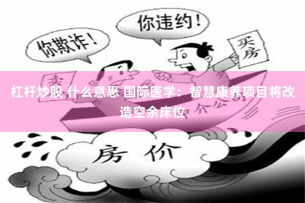 杠杆炒股 什么意思 国际医学:智慧康养项目将改造空余床位
