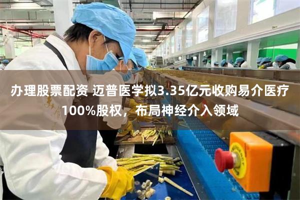 办理股票配资 迈普医学拟3.35亿元收购易介医疗100%股权，布局神经介入领域