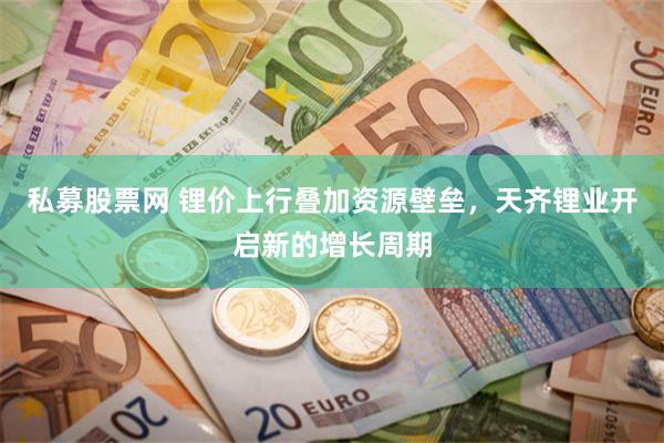 私募股票网 锂价上行叠加资源壁垒，天齐锂业开启新的增长周期