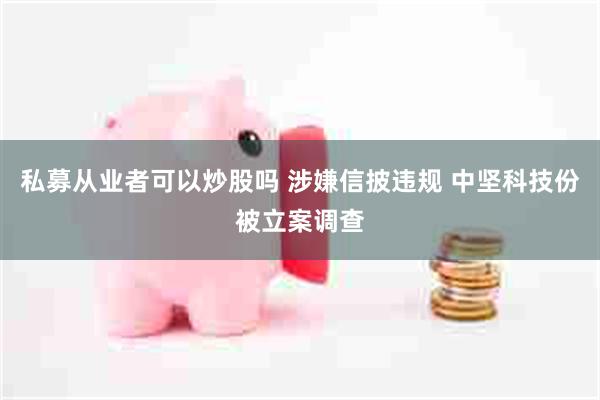 私募从业者可以炒股吗 涉嫌信披违规 中坚科技份被立案调查