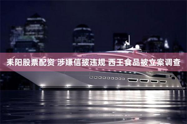 耒阳股票配资 涉嫌信披违规 西王食品被立案调查