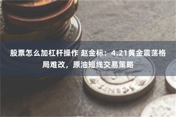 股票怎么加杠杆操作 赵金标：4.21黄金震荡格局难改，原油短线交易策略
