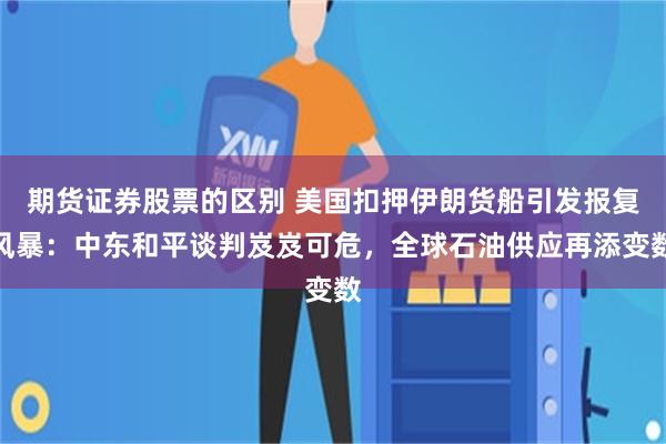 期货证券股票的区别 美国扣押伊朗货船引发报复风暴：中东和平谈判岌岌可危，全球石油供应再添变数