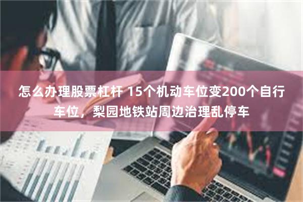 怎么办理股票杠杆 15个机动车位变200个自行车位，梨园地铁站周边治理乱停车
