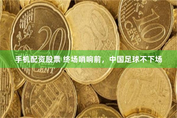 手机配资股票 终场哨响前，中国足球不下场