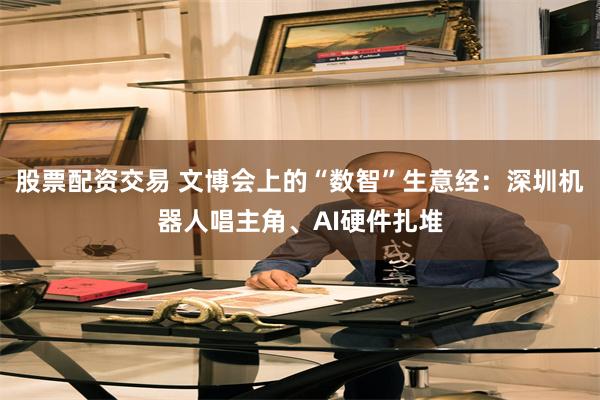股票配资交易 文博会上的“数智”生意经:深圳机器人唱主角、AI硬件扎堆