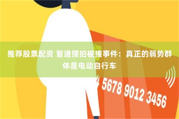 推荐股票配资 盲道摆拍被撞事件:真正的弱势群体是电动自行车