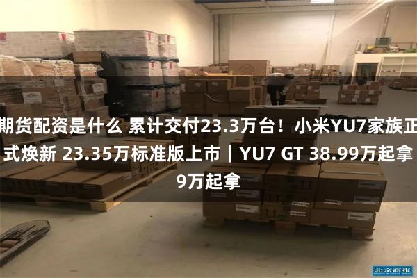 期货配资是什么 累计交付23.3万台！小米YU7家族正式焕新 23.35万标准版上市｜YU7 GT 38.99万起拿