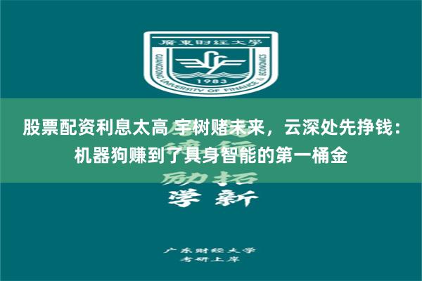 股票配资利息太高 宇树赌未来，云深处先挣钱：机器狗赚到了具身智能的第一桶金