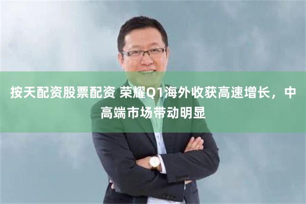 按天配资股票配资 荣耀Q1海外收获高速增长，中高端市场带动明显
