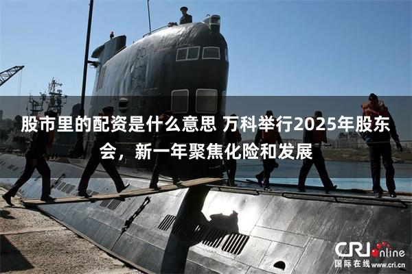 股市里的配资是什么意思 万科举行2025年股东会，新一年聚焦化险和发展