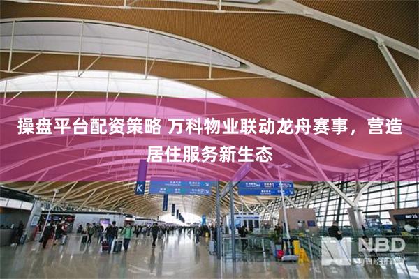 操盘平台配资策略 万科物业联动龙舟赛事，营造居住服务新生态