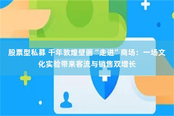 股票型私募 千年敦煌壁画“走进”商场：一场文化实验带来客流与销售双增长