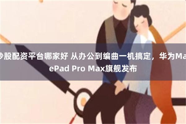 炒股配资平台哪家好 从办公到编曲一机搞定，华为MatePad Pro Max旗舰发布