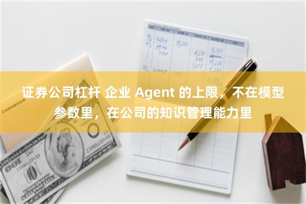 证券公司杠杆 企业 Agent 的上限，不在模型参数里，在公司的知识管理能力里