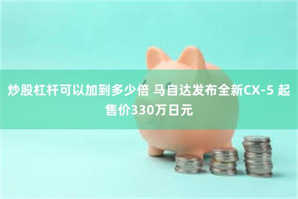 炒股杠杆可以加到多少倍 马自达发布全新CX-5 起售价330万日元