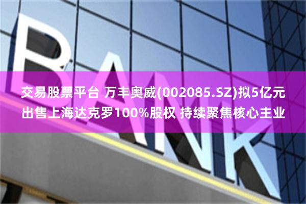 交易股票平台 万丰奥威(002085.SZ)拟5亿元出售上海达克罗100%股权 持续聚焦核心主业