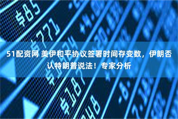 51配资网 美伊和平协议签署时间存变数,伊朗否认特朗普说法!专家分析