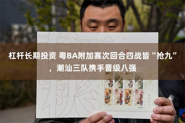 杠杆长期投资 粤BA附加赛次回合四战皆“抢九”,潮汕三队携手晋级八强