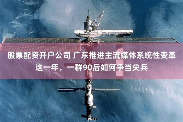 股票配资开户公司 广东推进主流媒体系统性变革这一年，一群90后如何争当尖兵