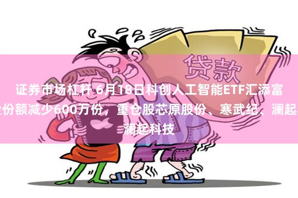 证券市场杠杆 6月18日科创人工智能ETF汇添富基金份额减少600万份，重仓股芯原股份、寒武纪、澜起科技