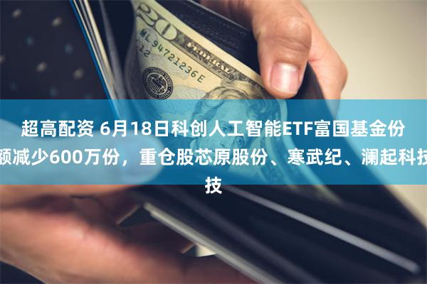 超高配资 6月18日科创人工智能ETF富国基金份额减少600万份，重仓股芯原股份、寒武纪、澜起科技