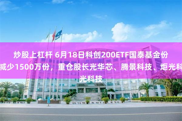 炒股上杠杆 6月18日科创200ETF国泰基金份额减少1500万份，重仓股长光华芯、腾景科技、炬光科技