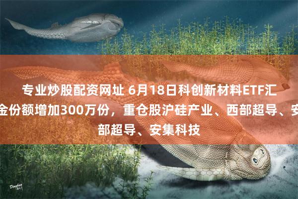 专业炒股配资网址 6月18日科创新材料ETF汇添富基金份额增加300万份，重仓股沪硅产业、西部超导、安集科技
