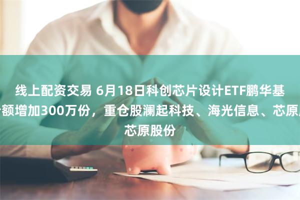 线上配资交易 6月18日科创芯片设计ETF鹏华基金份额增加300万份，重仓股澜起科技、海光信息、芯原股份