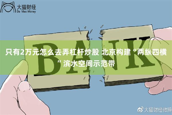 只有2万元怎么去弄杠杆炒股 北京构建“两纵四横”滨水空间示范带