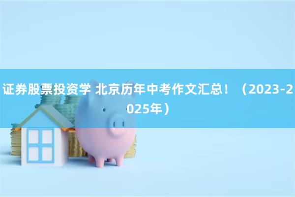 证券股票投资学 北京历年中考作文汇总！（2023-2025年）