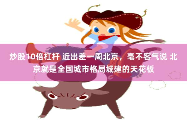 炒股10倍杠杆 近出差一周北京，毫不客气说 北京就是全国城市格局城建的天花板