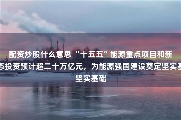 配资炒股什么意思 “十五五”能源重点项目和新业态投资预计超二十万亿元，为能源强国建设奠定坚实基础