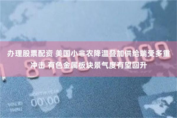 办理股票配资 美国小非农降温叠加供给端受多重冲击 有色金属板块景气度有望回升