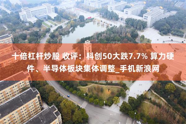 十倍杠杆炒股 收评：科创50大跌7.7% 算力硬件、半导体板块集体调整_手机新浪网