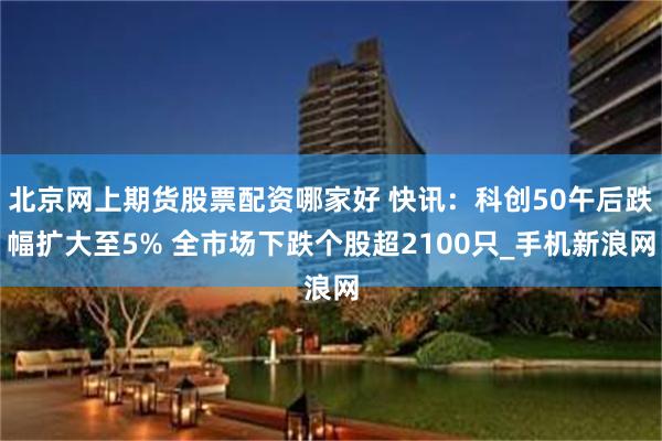 北京网上期货股票配资哪家好 快讯：科创50午后跌幅扩大至5% 全市场下跌个股超2100只_手机新浪网